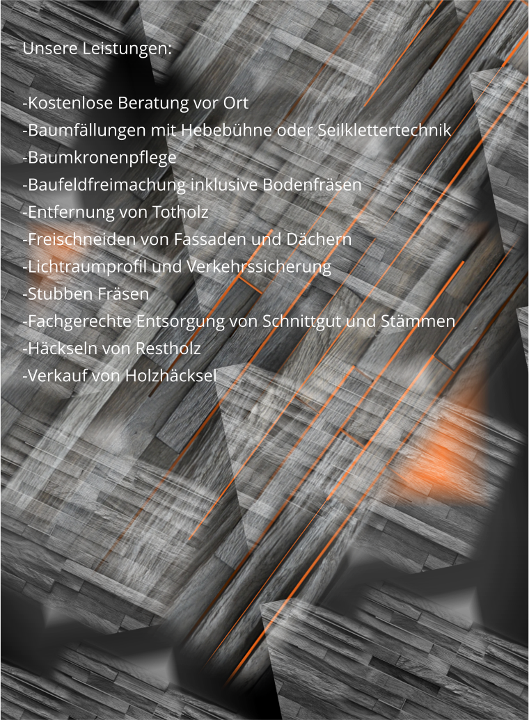 Unsere Leistungen:  -Kostenlose Beratung vor Ort -Baumfällungen mit Hebebühne oder Seilklettertechnik -Baumkronenpflege -Baufeldfreimachung inklusive Bodenfräsen -Entfernung von Totholz -Freischneiden von Fassaden und Dächern -Lichtraumprofil und Verkehrssicherung -Stubben Fräsen -Fachgerechte Entsorgung von Schnittgut und Stämmen -Häckseln von Restholz -Verkauf von Holzhäcksel