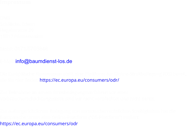 Impressum  DMS Schälicke, Edwin Hegelstrasse 29 15517 Fürstenwalde  Mobil: 0171/5703846  E-Mail: info@baumdienst-los.de  Die Europäische Kommission stellt eine Plattform zur Online-Streitbeilegung (OS) bereit,  die Sie hier finden https://ec.europa.eu/consumers/odr/.  Zur Teilnahme an einem Streitbeilegungsverfahren vor einer  Verbraucherschlichtungsstelle sind wir nicht verpflichtet und nicht bereit.  Zur außergerichtlichen Beilegung von verbraucherrechtlichen Streitigkeiten hat die  Europäische Union eine Online-Plattform (“OS-Plattform”) initiiert: https://ec.europa.eu/consumers/odr